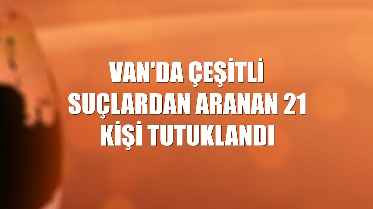 Van'da çeşitli suçlardan aranan 21 kişi tutuklandı