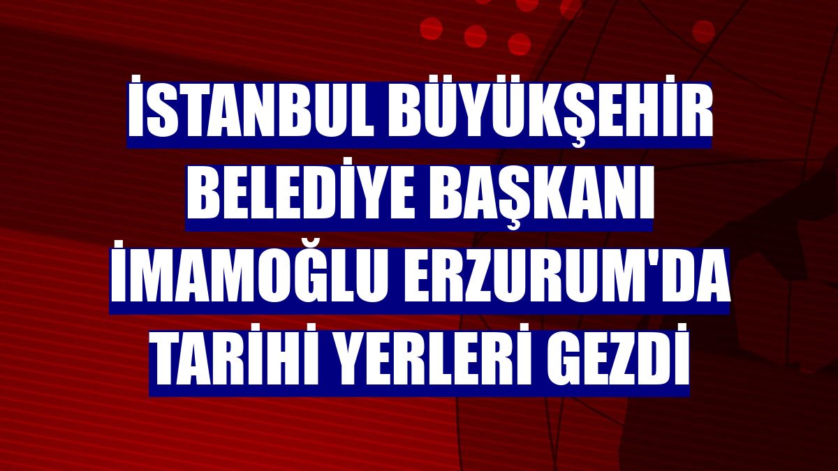 İstanbul Büyükşehir Belediye Başkanı İmamoğlu Erzurum'da tarihi yerleri gezdi