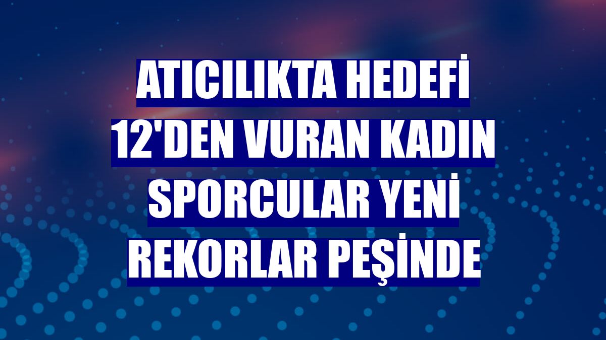 Atıcılıkta hedefi 12'den vuran kadın sporcular yeni rekorlar peşinde