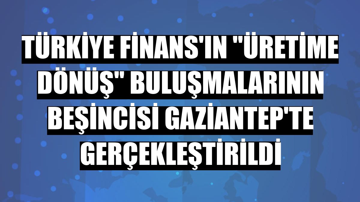 Türkiye Finans'ın 'Üretime Dönüş' buluşmalarının beşincisi Gaziantep'te gerçekleştirildi