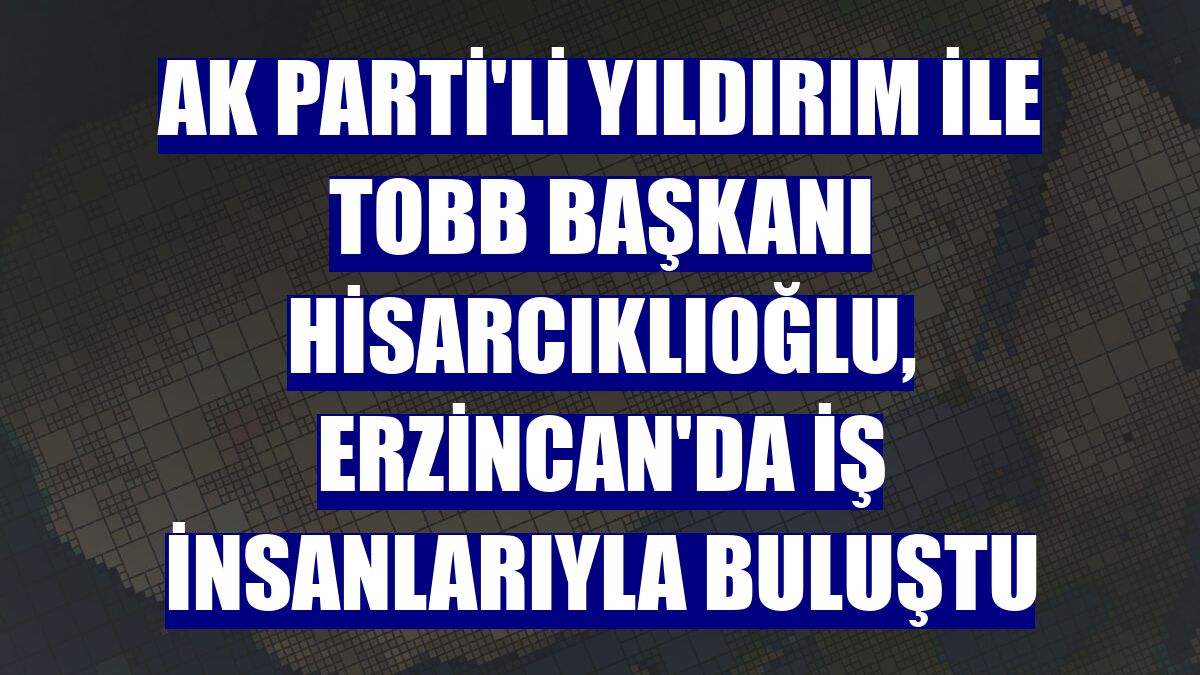 AK Parti'li Yıldırım ile TOBB Başkanı Hisarcıklıoğlu, Erzincan'da iş insanlarıyla buluştu