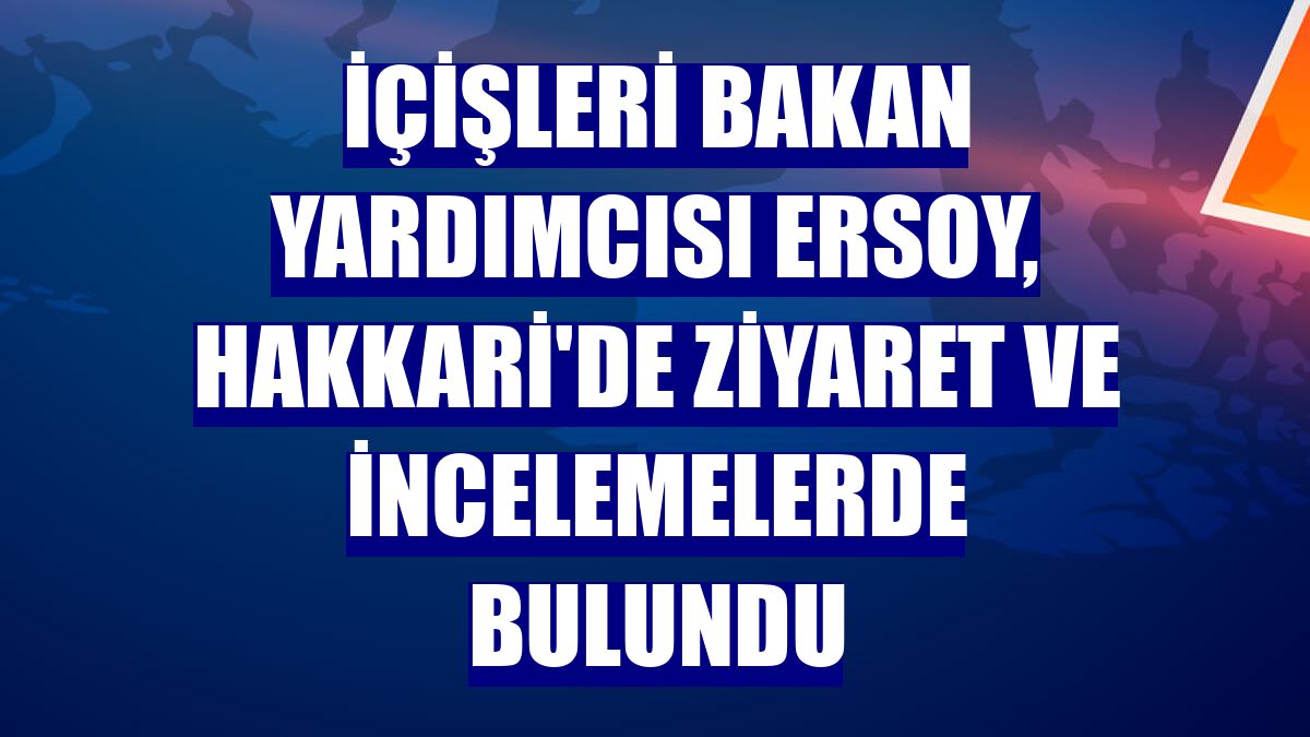 İçişleri Bakan Yardımcısı Ersoy, Hakkari'de ziyaret ve incelemelerde bulundu