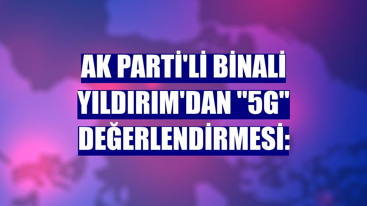 AK Parti'li Binali Yıldırım'dan "5G" değerlendirmesi: