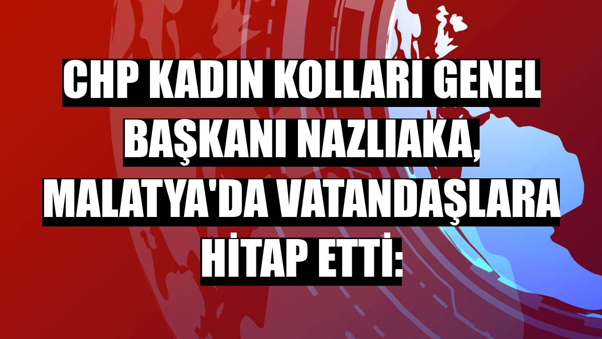 CHP Kadın Kolları Genel Başkanı Nazlıaka, Malatya'da vatandaşlara hitap etti: