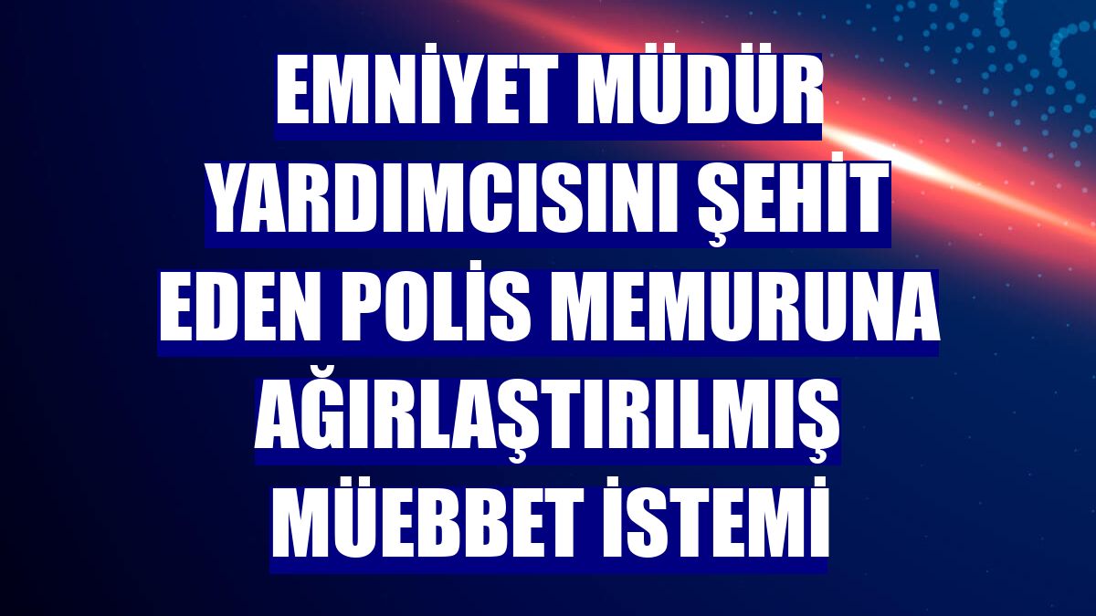 Emniyet müdür yardımcısını şehit eden polis memuruna ağırlaştırılmış müebbet istemi