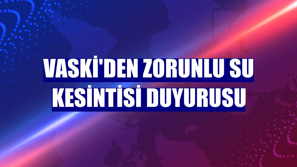 VASKİ'den zorunlu su kesintisi duyurusu