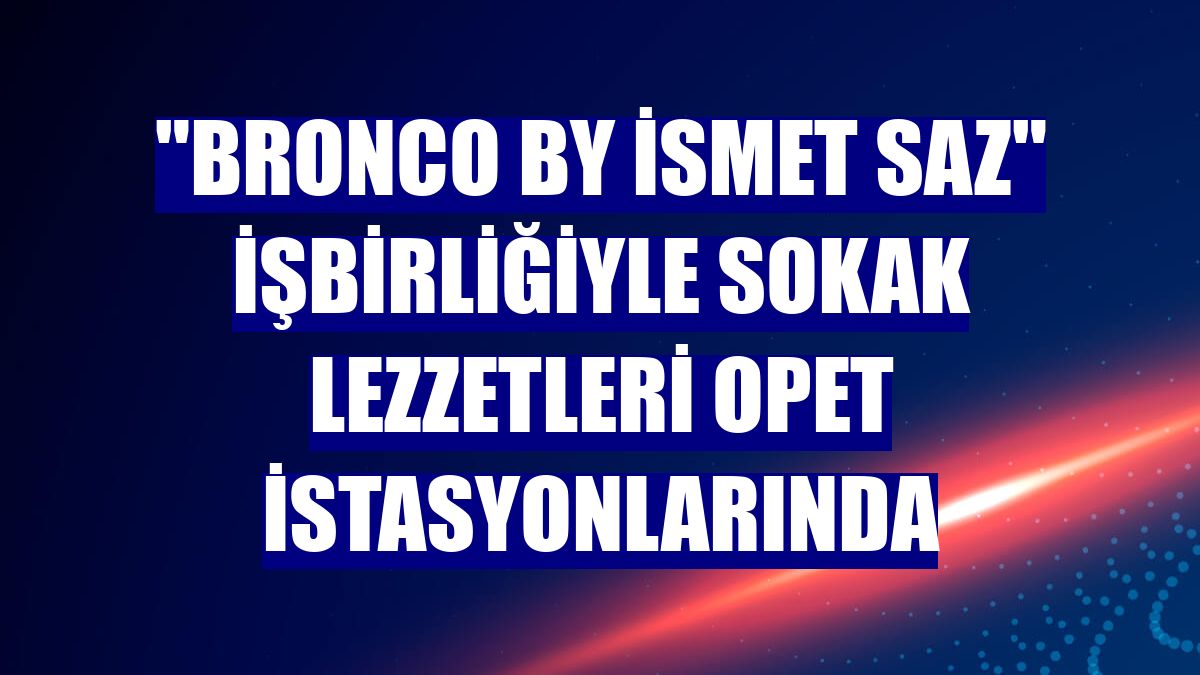 "Bronco by İsmet Saz" işbirliğiyle sokak lezzetleri OPET istasyonlarında