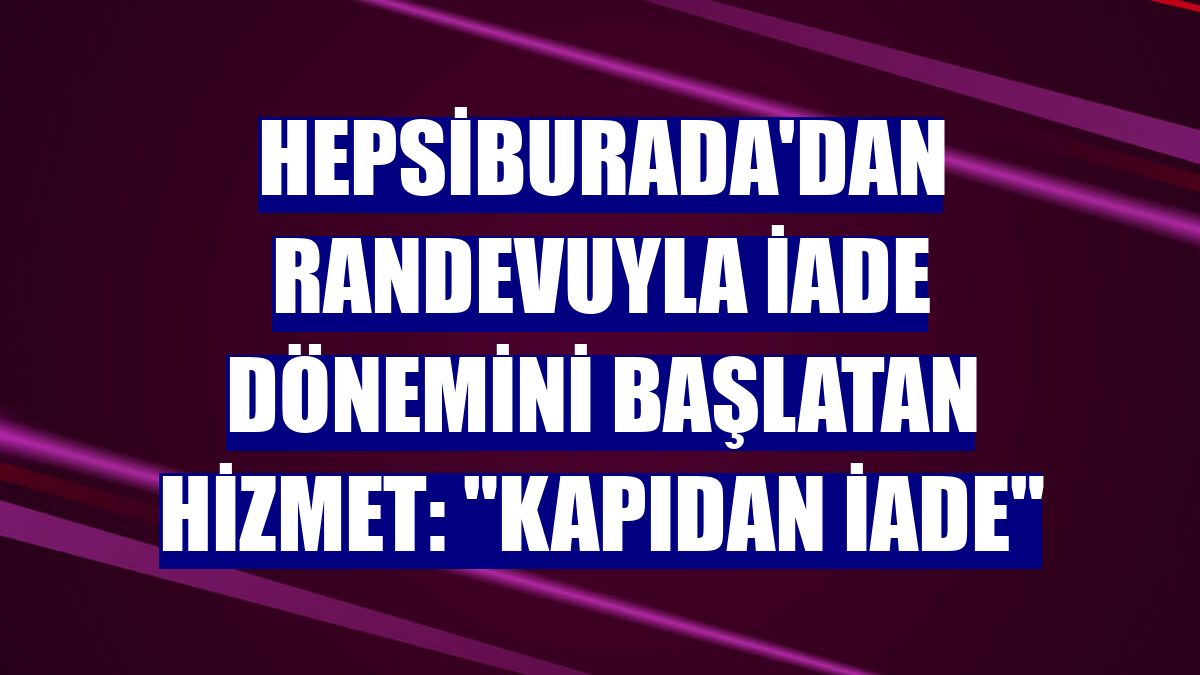 Hepsiburada'dan randevuyla iade dönemini başlatan hizmet: "Kapıdan iade"