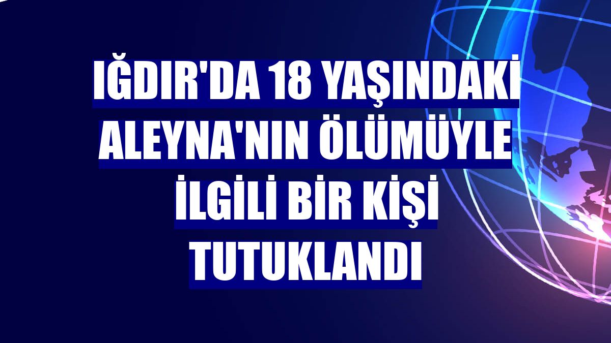 Iğdır'da 18 yaşındaki Aleyna'nın ölümüyle ilgili bir kişi tutuklandı