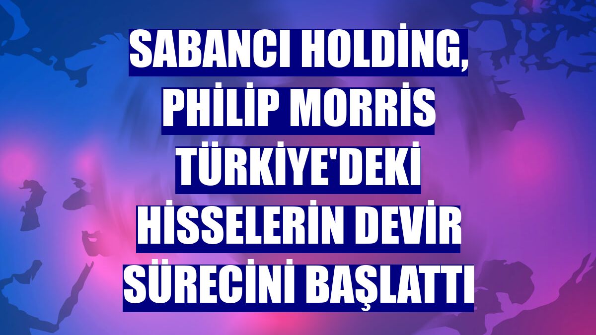 Sabancı Holding, Philip Morris Türkiye'deki hisselerin devir sürecini başlattı