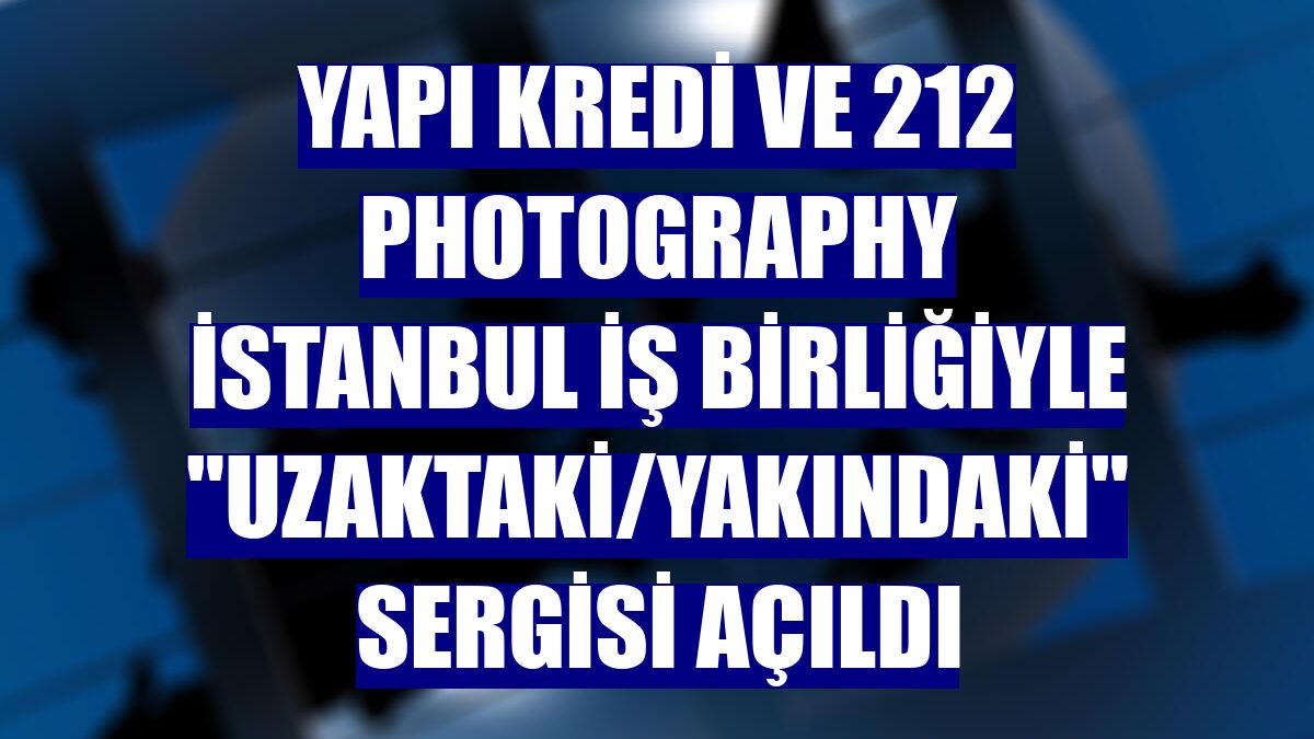 Yapı Kredi ve 212 Photography İstanbul iş birliğiyle "Uzaktaki/Yakındaki" sergisi açıldı