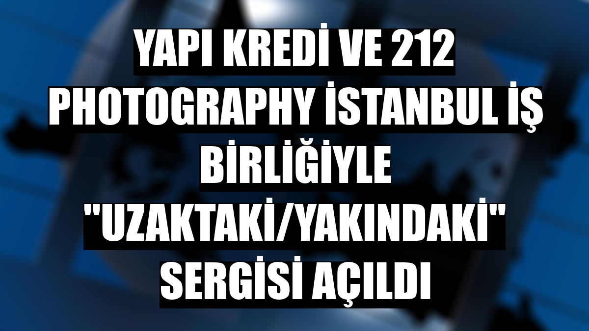 Yapı Kredi ve 212 Photography İstanbul iş birliğiyle 'Uzaktaki/Yakındaki' sergisi açıldı
