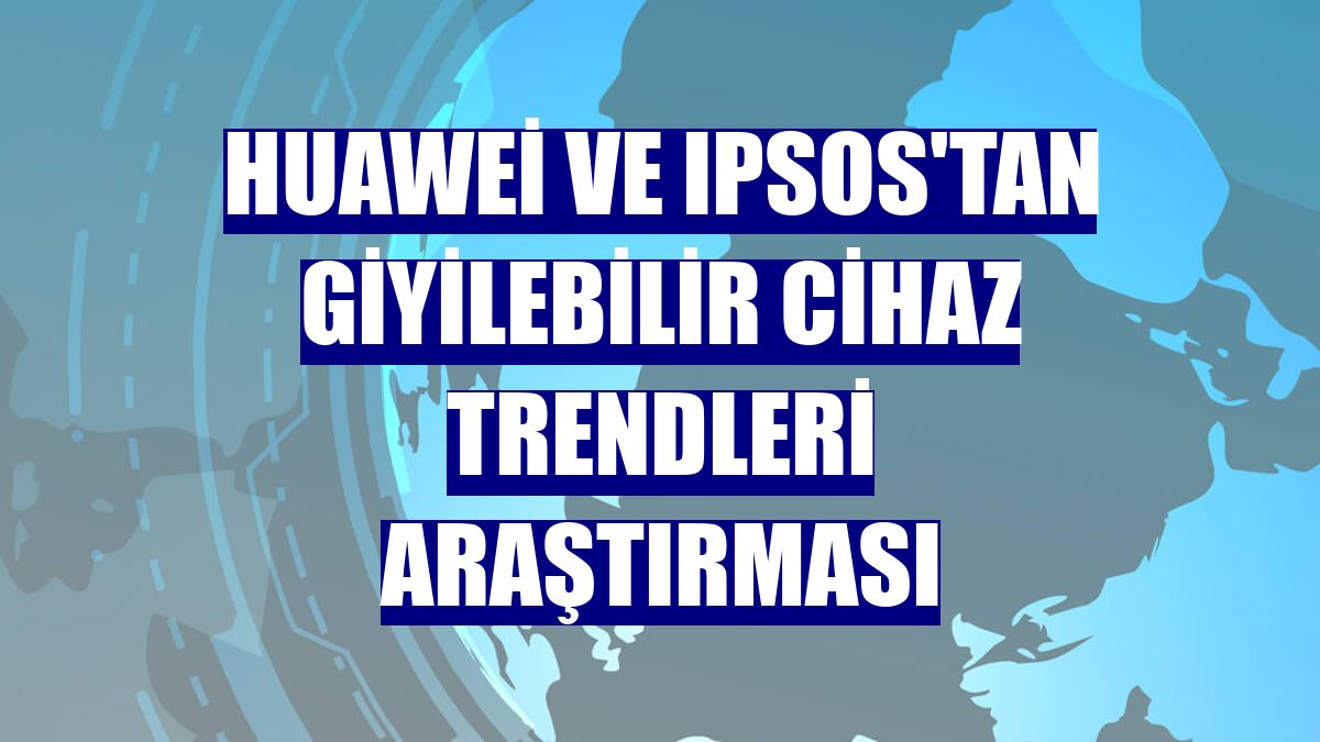 Huawei ve Ipsos'tan giyilebilir cihaz trendleri araştırması