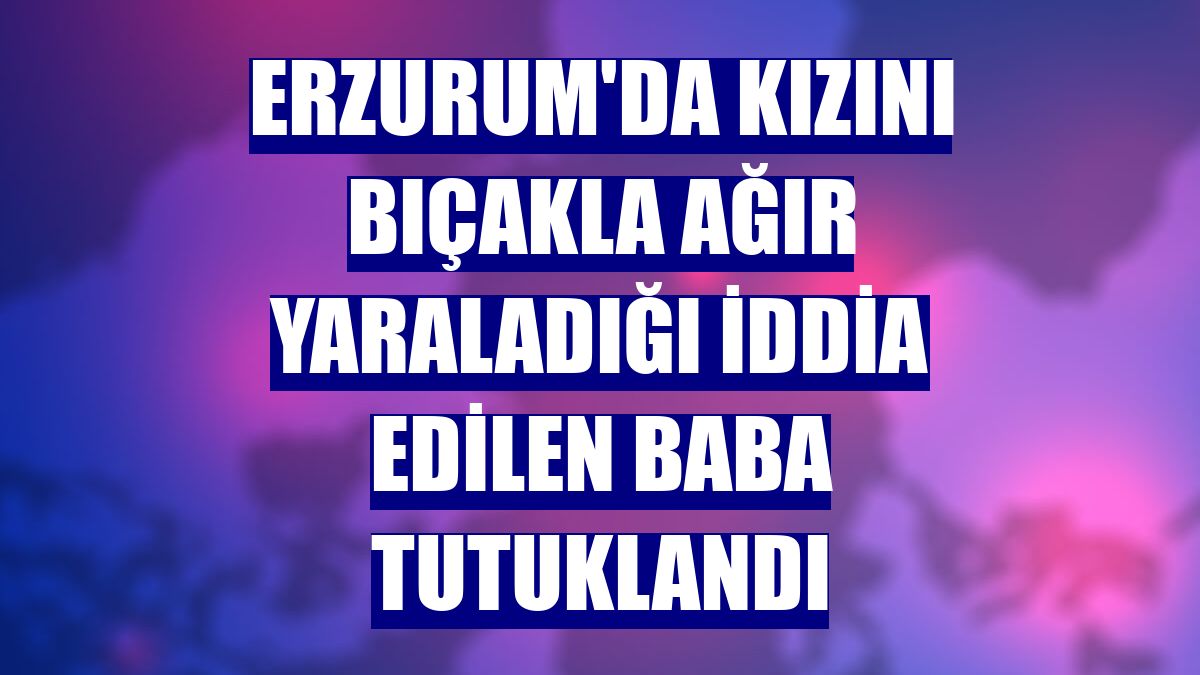 Erzurum'da kızını bıçakla ağır yaraladığı iddia edilen baba tutuklandı