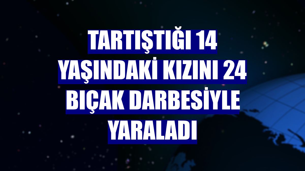 Tartıştığı 14 yaşındaki kızını 24 bıçak darbesiyle yaraladı