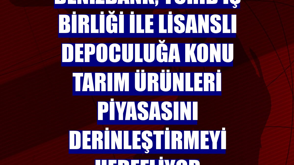 DenizBank, TÜRİB iş birliği ile lisanslı depoculuğa konu tarım ürünleri piyasasını derinleştirmeyi hedefliyor