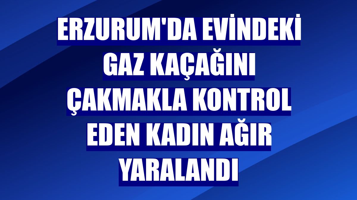 Erzurum'da evindeki gaz kaçağını çakmakla kontrol eden kadın ağır yaralandı