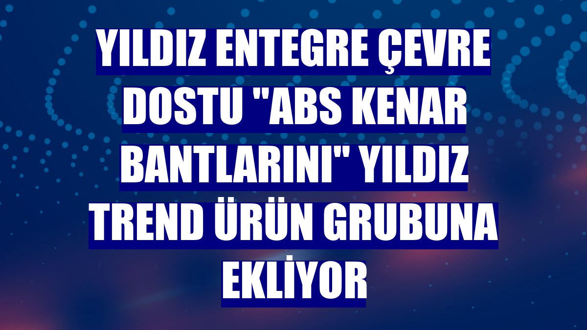 Yıldız Entegre çevre dostu "ABS kenar bantlarını" Yıldız Trend ürün grubuna ekliyor