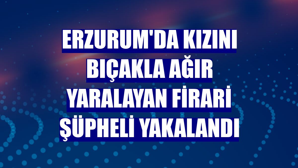 Erzurum'da kızını bıçakla ağır yaralayan firari şüpheli yakalandı