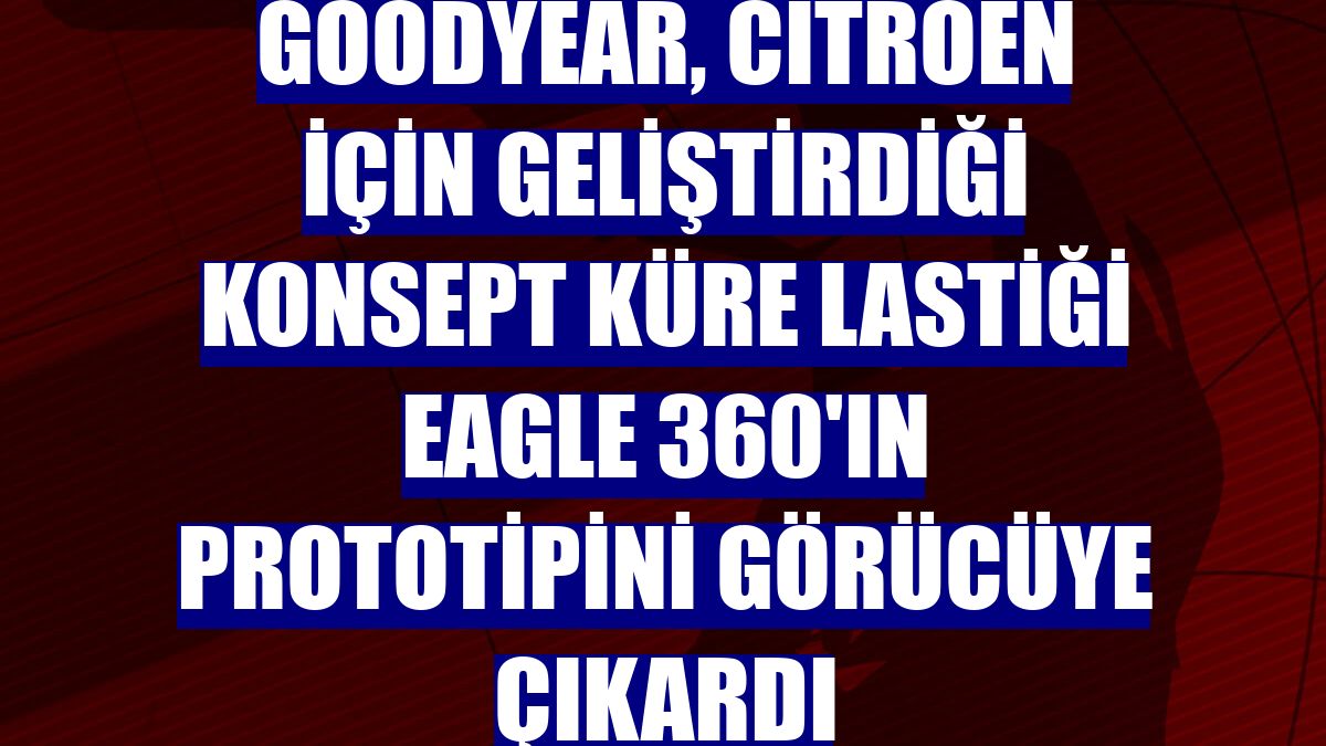 Goodyear, Citroen için geliştirdiği konsept küre lastiği Eagle 360'ın prototipini görücüye çıkardı