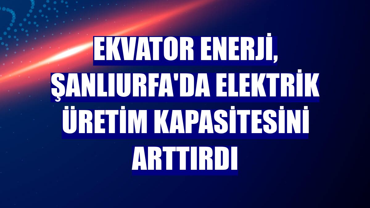Ekvator Enerji, Şanlıurfa'da elektrik üretim kapasitesini arttırdı