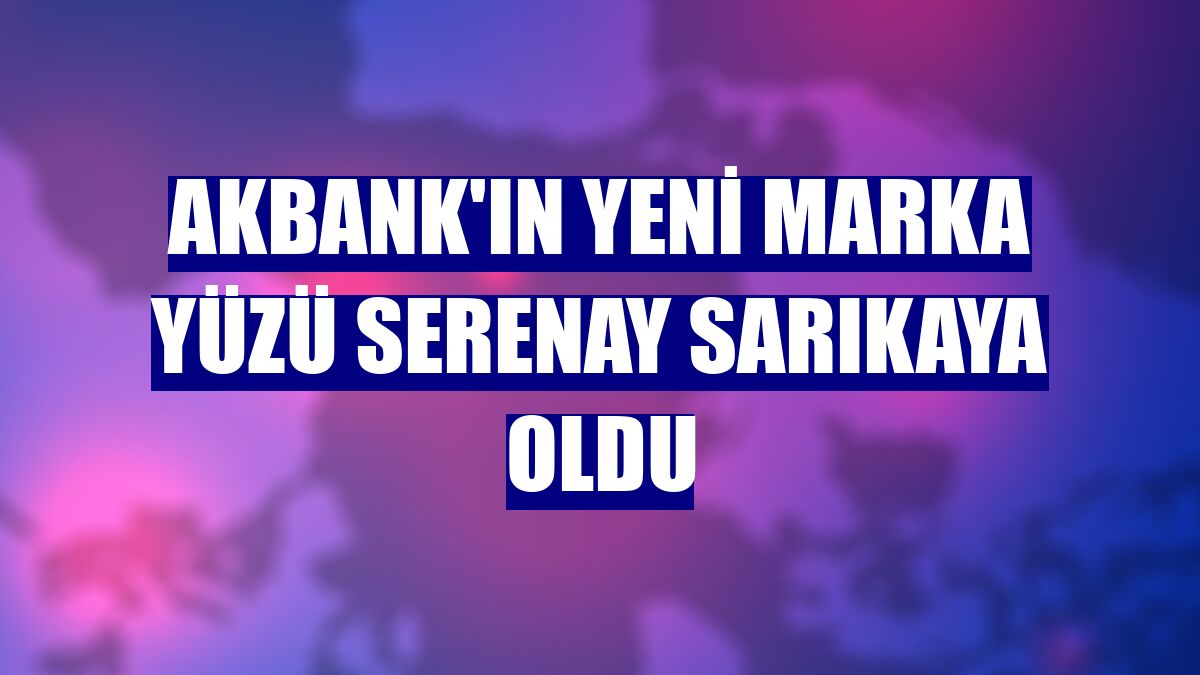 Akbank'ın yeni marka yüzü Serenay Sarıkaya oldu