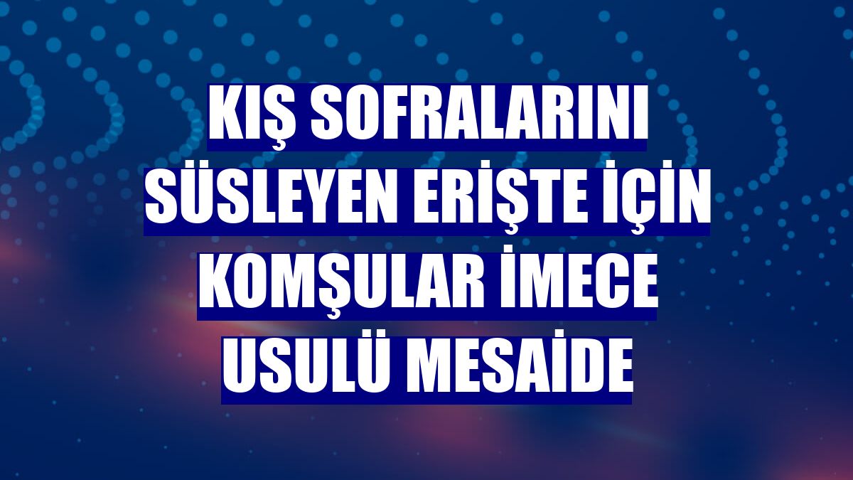 Kış sofralarını süsleyen erişte için komşular imece usulü mesaide