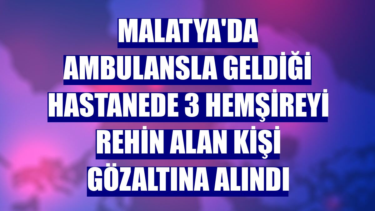 Malatya'da ambulansla geldiği hastanede 3 hemşireyi rehin alan kişi gözaltına alındı