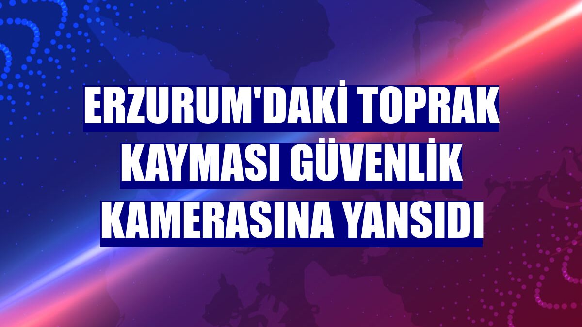 Erzurum'daki toprak kayması güvenlik kamerasına yansıdı