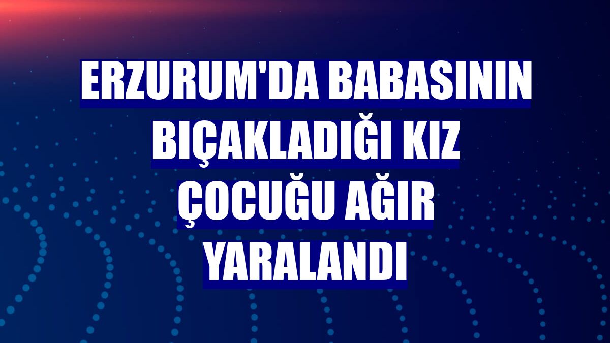 Erzurum'da babasının bıçakladığı kız çocuğu ağır yaralandı