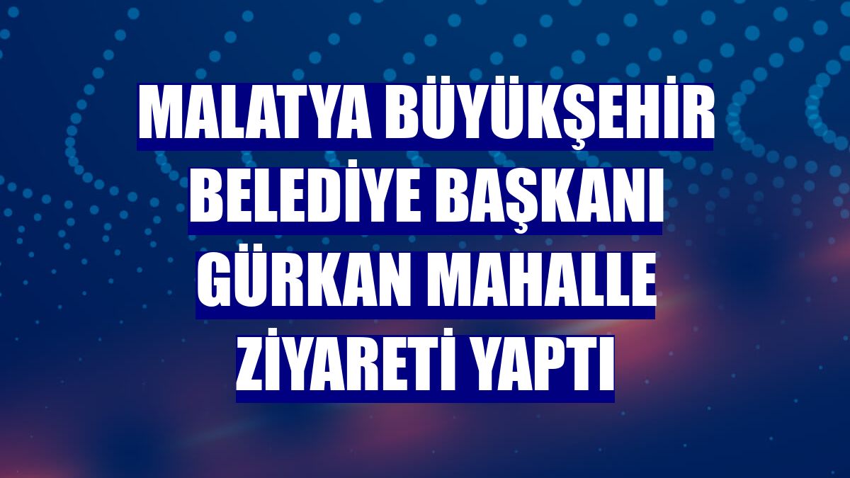 Malatya Büyükşehir Belediye Başkanı Gürkan mahalle ziyareti yaptı