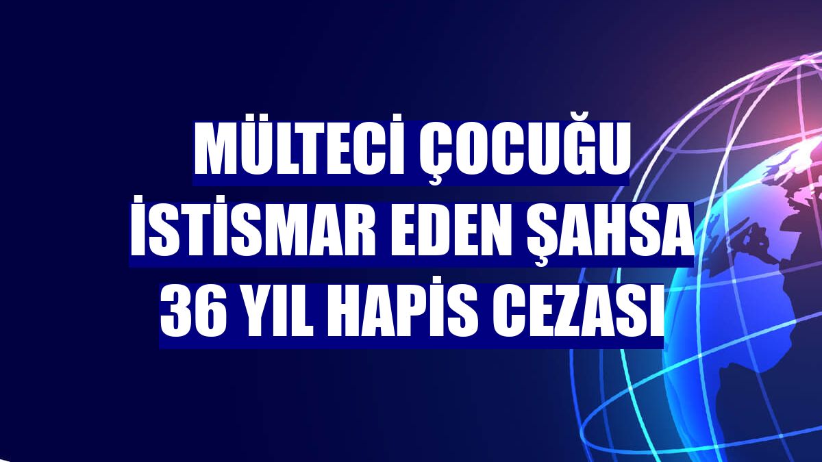Mülteci çocuğu istismar eden şahsa 36 yıl hapis cezası