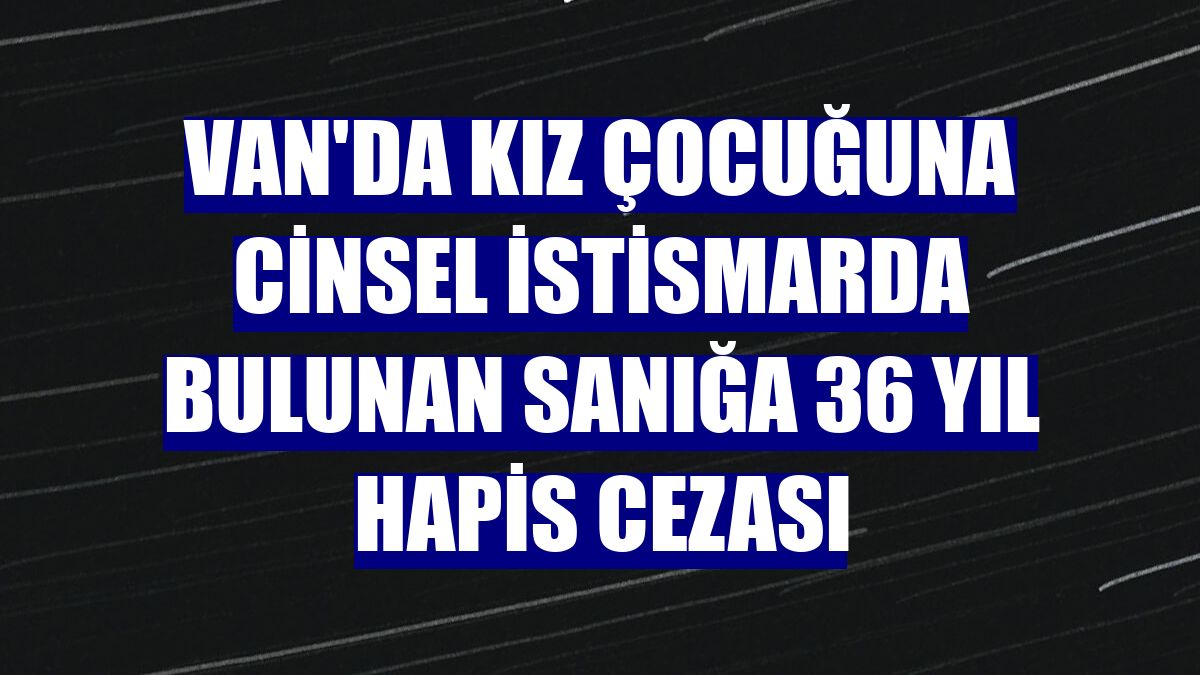 Van'da kız çocuğuna cinsel istismarda bulunan sanığa 36 yıl hapis cezası