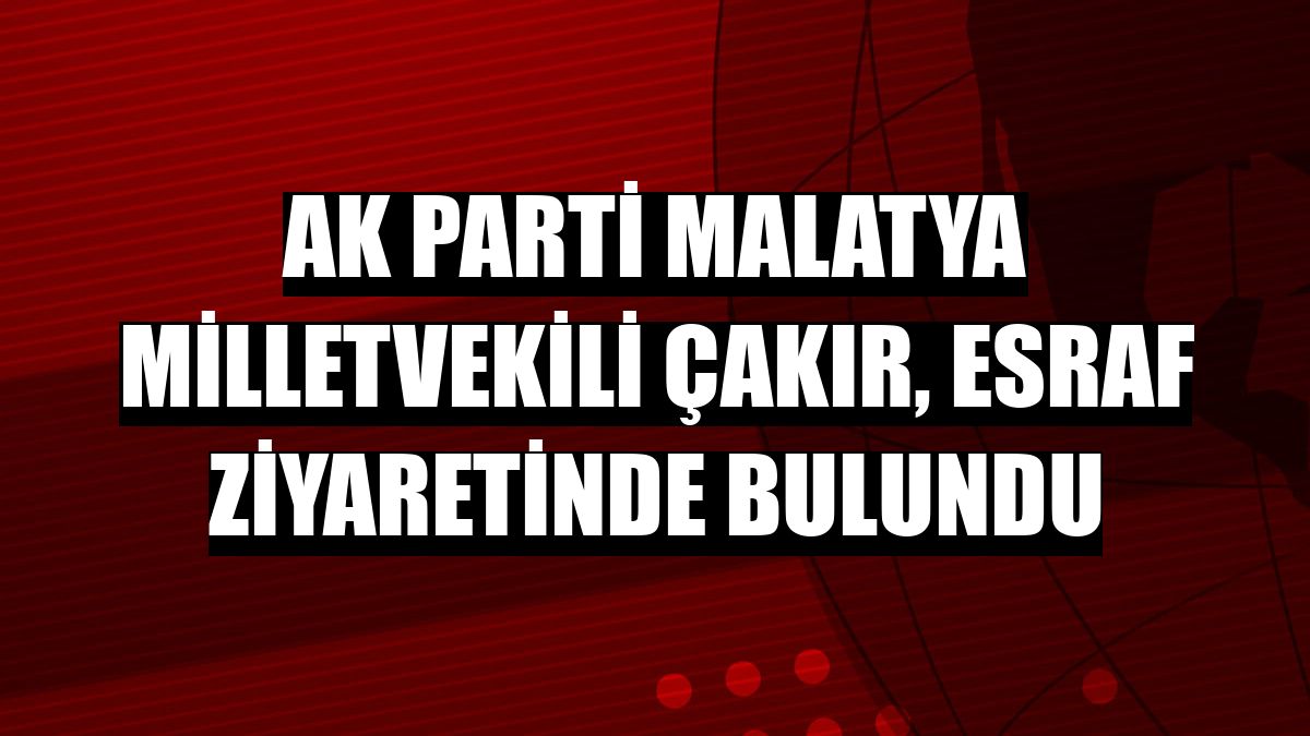 AK Parti Malatya Milletvekili Çakır, esraf ziyaretinde bulundu