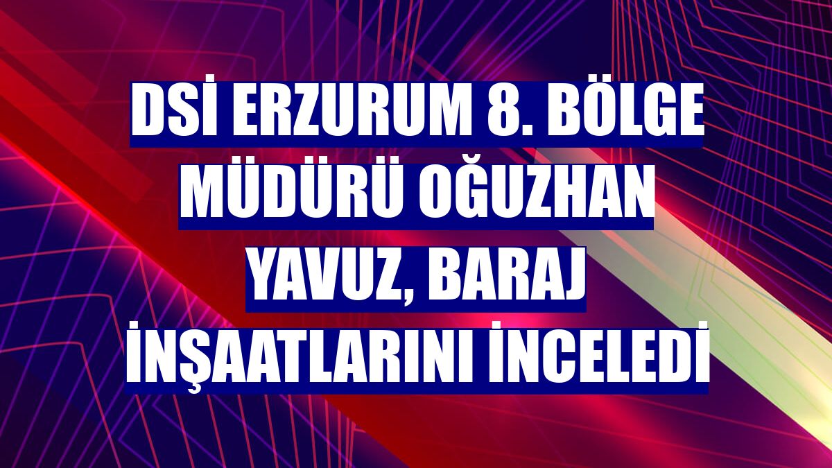DSİ Erzurum 8. Bölge Müdürü Oğuzhan Yavuz, baraj inşaatlarını inceledi