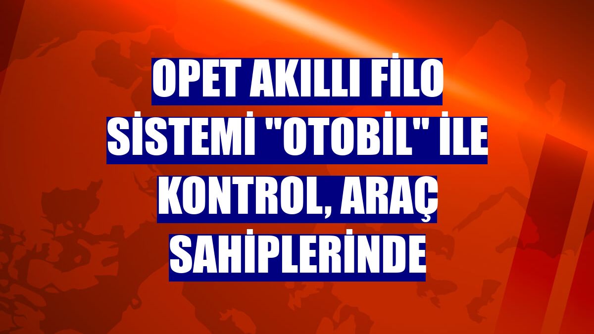 OPET Akıllı Filo Sistemi "Otobil" ile kontrol, araç sahiplerinde
