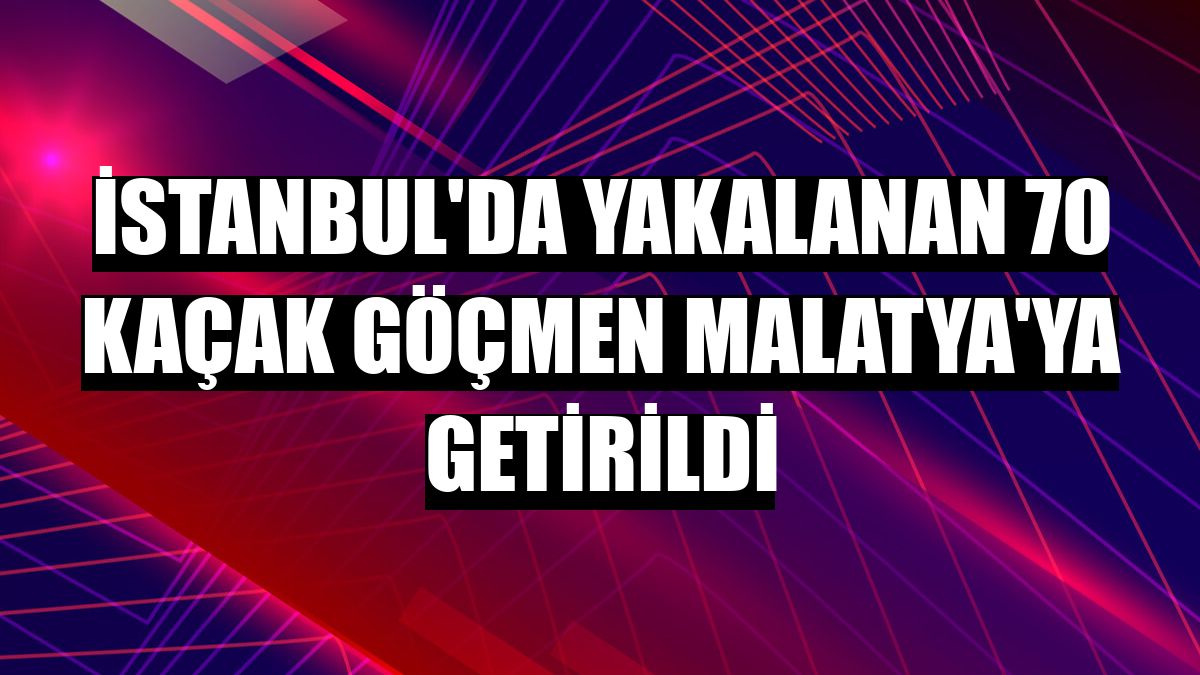 İstanbul'da yakalanan 70 kaçak göçmen Malatya'ya getirildi