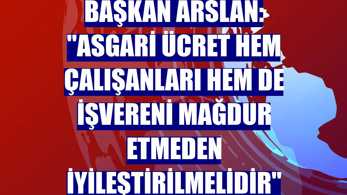 Başkan Arslan: "Asgari ücret hem çalışanları hem de işvereni mağdur etmeden iyileştirilmelidir"