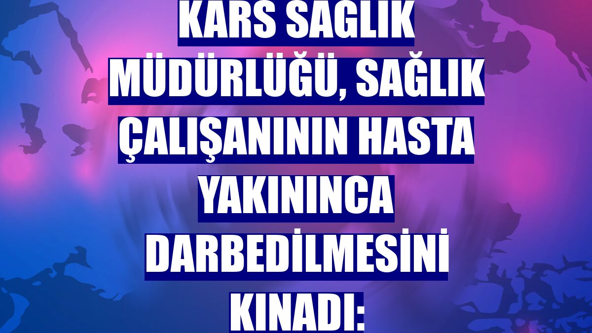 Kars Sağlık Müdürlüğü, sağlık çalışanının hasta yakınınca darbedilmesini kınadı: