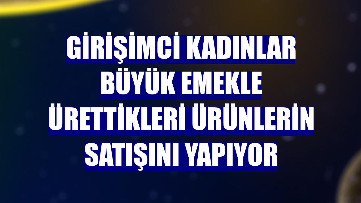 Girişimci kadınlar büyük emekle ürettikleri ürünlerin satışını yapıyor
