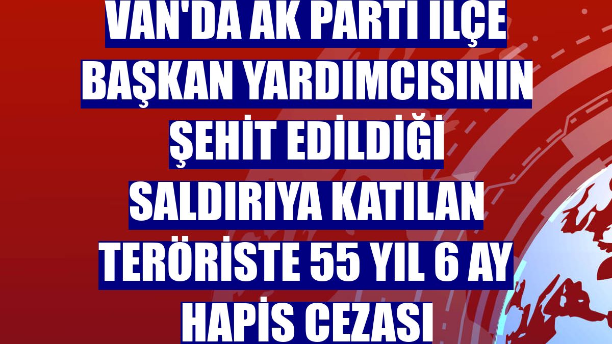 Van'da AK Parti ilçe başkan yardımcısının şehit edildiği saldırıya katılan teröriste 55 yıl 6 ay hapis cezası
