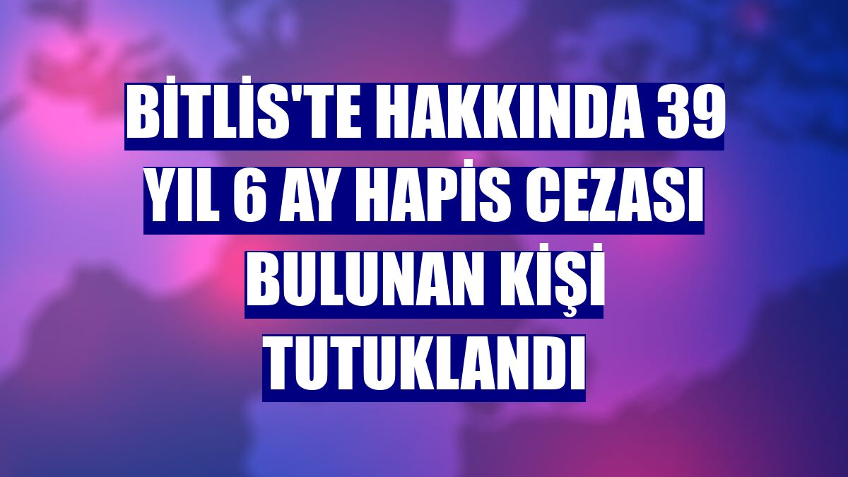 Bitlis'te hakkında 39 yıl 6 ay hapis cezası bulunan kişi tutuklandı