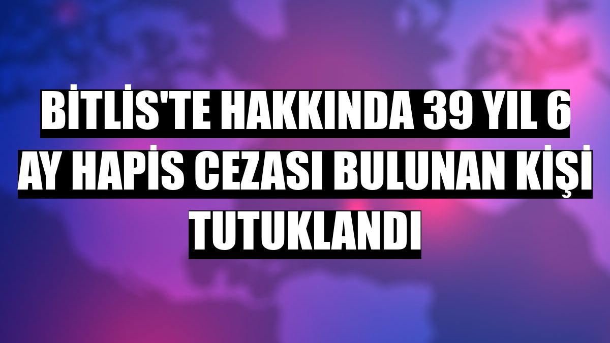 Bitlis'te hakkında 39 yıl 6 ay hapis cezası bulunan kişi tutuklandı