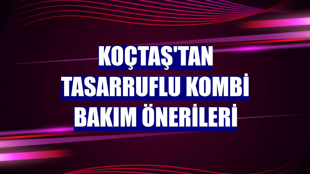 Koçtaş'tan tasarruflu kombi bakım önerileri
