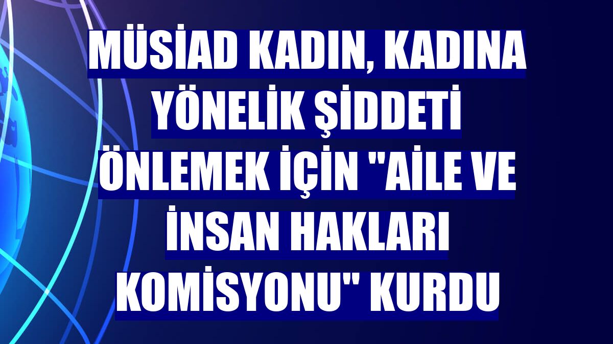 MÜSİAD Kadın, kadına yönelik şiddeti önlemek için "Aile ve İnsan Hakları Komisyonu" kurdu