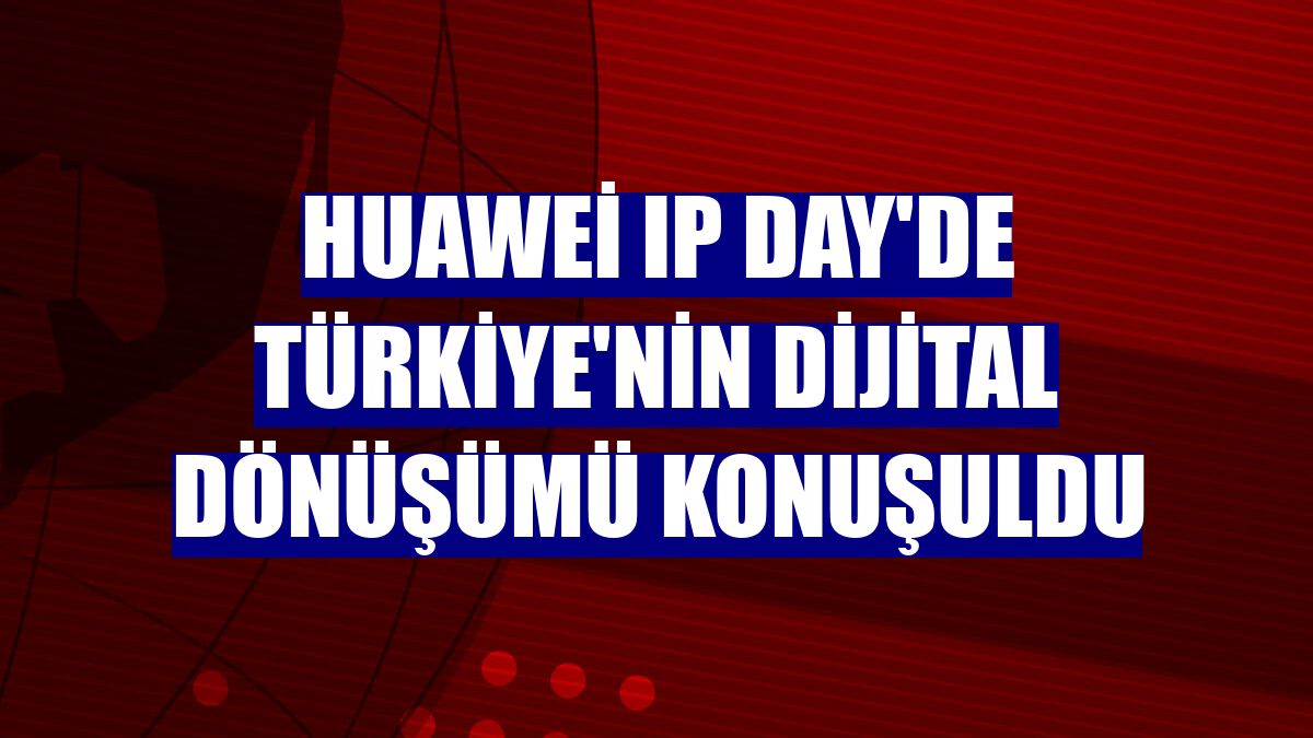 Huawei IP Day'de Türkiye'nin dijital dönüşümü konuşuldu