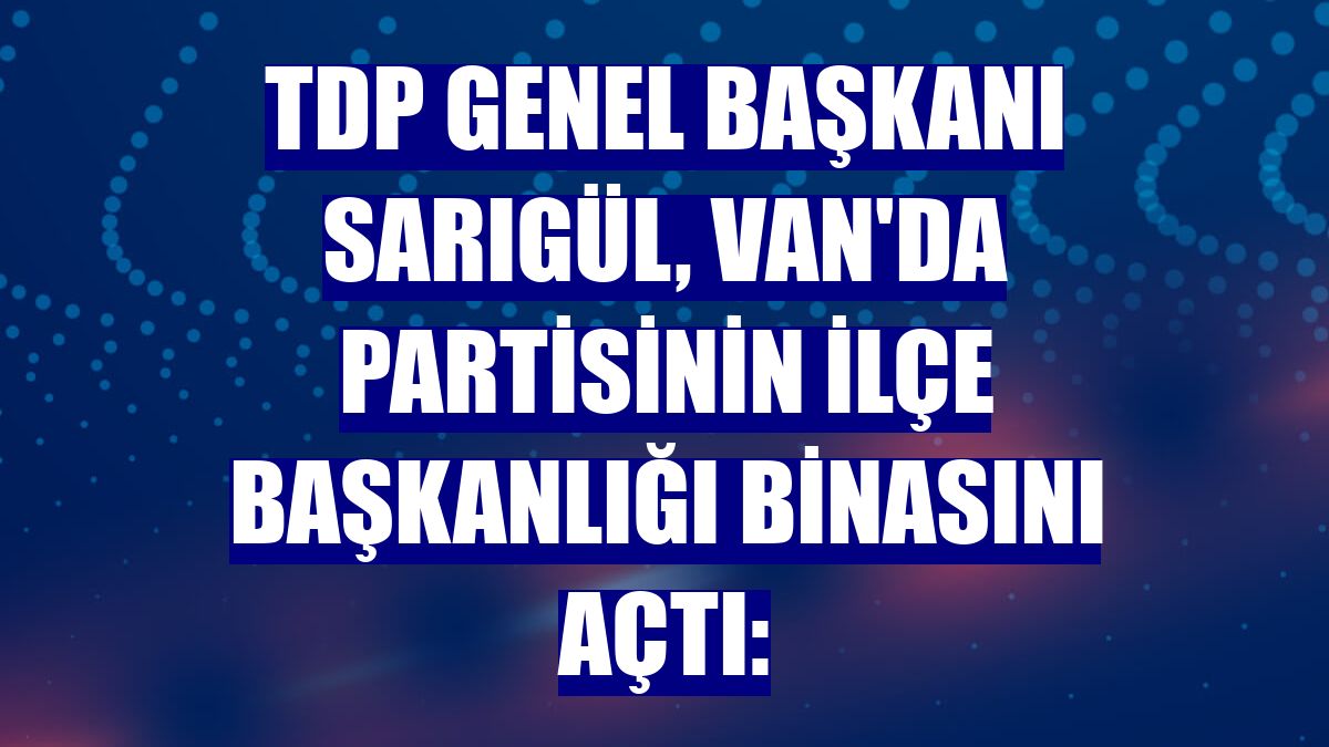 TDP Genel Başkanı Sarıgül, Van'da partisinin ilçe başkanlığı binasını açtı: