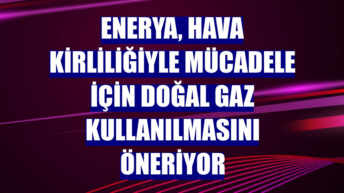 Enerya, hava kirliliğiyle mücadele için doğal gaz kullanılmasını öneriyor