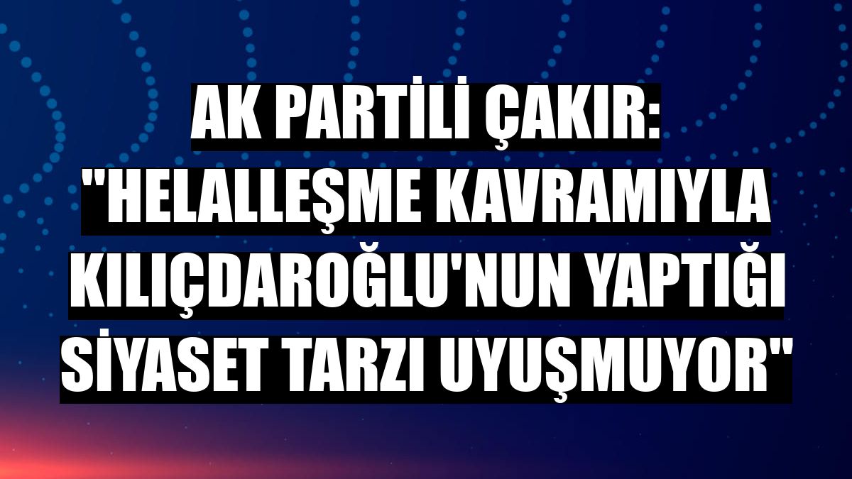 AK Partili Çakır: 'Helalleşme kavramıyla Kılıçdaroğlu'nun yaptığı siyaset tarzı uyuşmuyor'