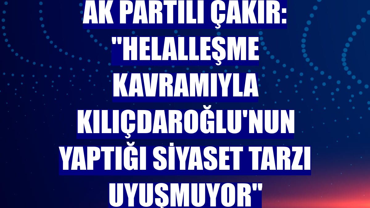 AK Partili Çakır: "Helalleşme kavramıyla Kılıçdaroğlu'nun yaptığı siyaset tarzı uyuşmuyor"